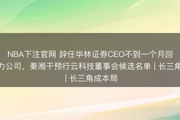 NBA下注官网 辞任华林证券CEO不到一个月回身AI算力公司，秦湘干预行云科技董事会候选名单 | 长三角成本局
