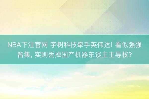 NBA下注官网 宇树科技牵手英伟达! 看似强强皆集, 实则丢掉国产机器东谈主主导权?