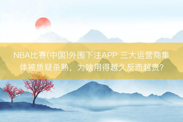 NBA比赛(中国)外围下注APP 三大运营商集体被质疑杀熟，为啥用得越久反而越贵？