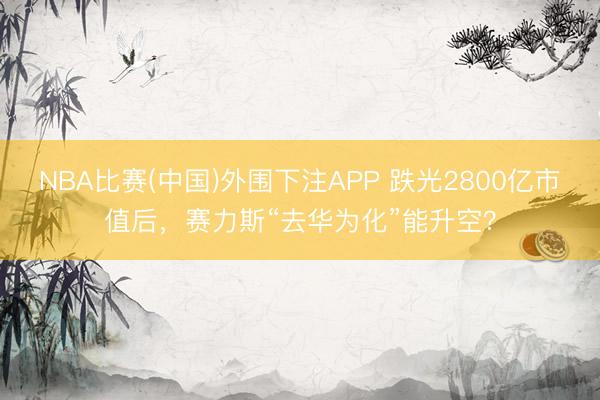 NBA比赛(中国)外围下注APP 跌光2800亿市值后，赛力斯“去华为化”能升空？