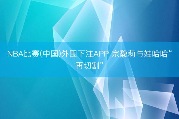 NBA比赛(中国)外围下注APP 宗馥莉与娃哈哈“再切割”
