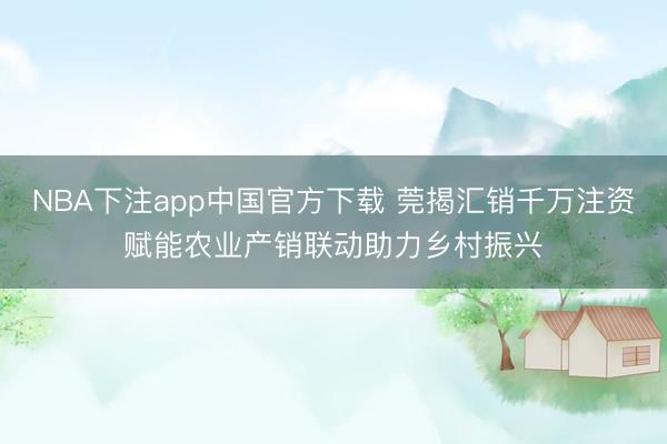 NBA下注app中国官方下载 莞揭汇销千万注资赋能农业产销联动助力乡村振兴