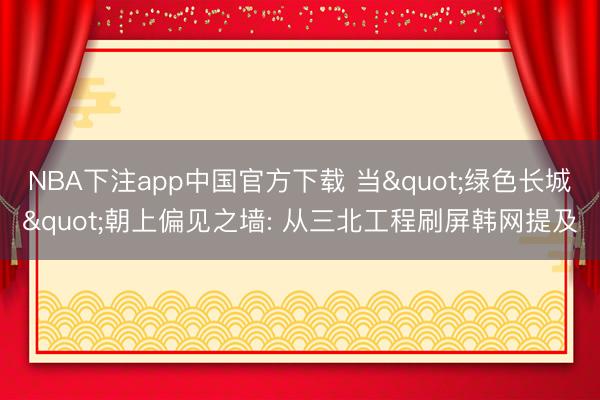 NBA下注app中国官方下载 当"绿色长城"朝上偏见之墙: 从三北工程刷屏韩网提及