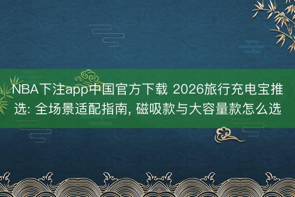 NBA下注app中国官方下载 2026旅行充电宝推选: 全场景适配指南, 磁吸款与大容量款怎么选