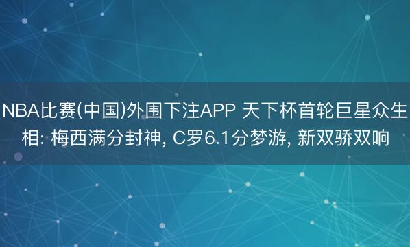 NBA比赛(中国)外围下注APP 天下杯首轮巨星众生相: 梅西满分封神, C罗6.1分梦游, 新双骄双响
