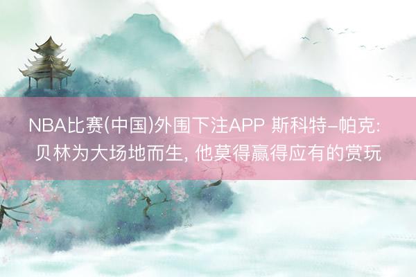 NBA比赛(中国)外围下注APP 斯科特-帕克: 贝林为大场地而生, 他莫得赢得应有的赏玩
