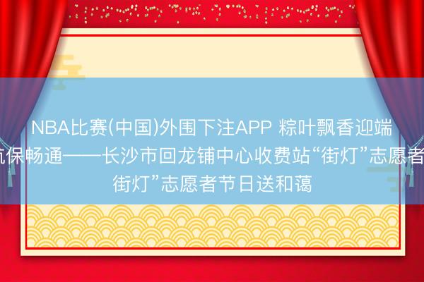 NBA比赛(中国)外围下注APP 粽叶飘香迎端午 廉心护航保畅通——长沙市回龙铺中心收费站“街灯”志愿者节日送和蔼