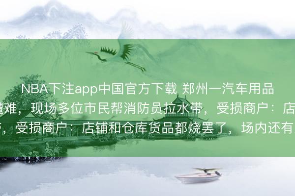 NBA下注app中国官方下载 郑州一汽车用品商城火灾致2东说念主遭难，现场多位市民帮消防员拉水带，受损商户：店铺和仓库货品都烧罢了，场内还有直播大厦